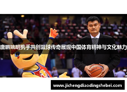 唐鹏姚明携手共创篮球传奇展现中国体育精神与文化魅力