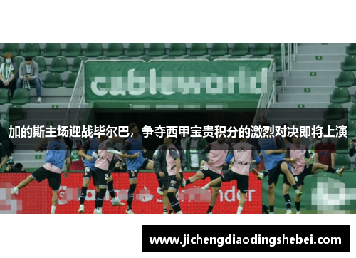 加的斯主场迎战毕尔巴，争夺西甲宝贵积分的激烈对决即将上演